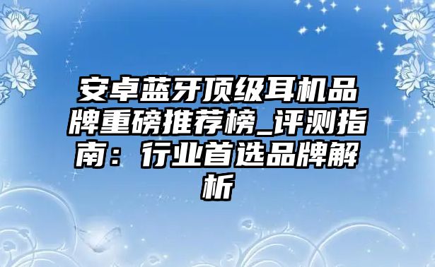 安卓藍牙頂級耳機品牌重磅推薦榜_評測指南：行業首選品牌解析