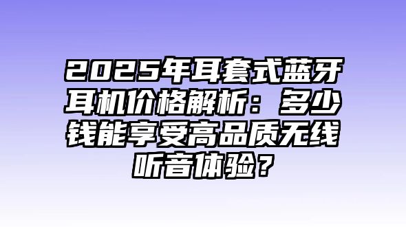 2025年耳套式藍牙耳機價格解析：多少錢能享受高品質無線聽音體驗？
