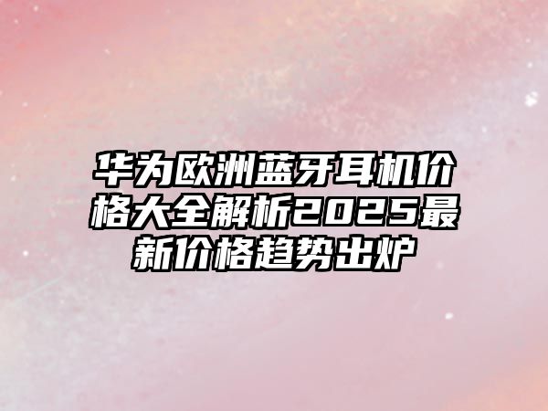 華為歐洲藍(lán)牙耳機(jī)價格大全解析2025最新價格趨勢出爐