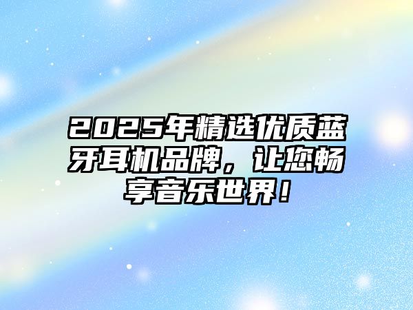 2025年精選優質藍牙耳機品牌，讓您暢享音樂世界！