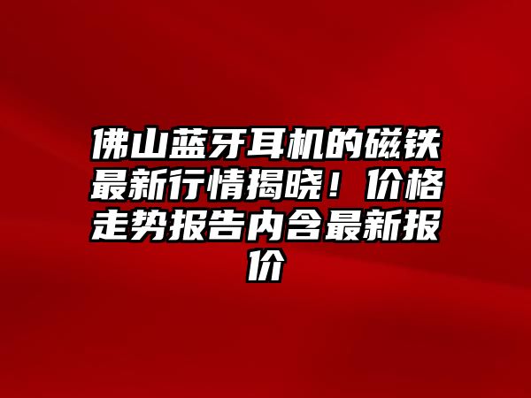 佛山藍牙耳機的磁鐵最新行情揭曉！價格走勢報告內含最新報價