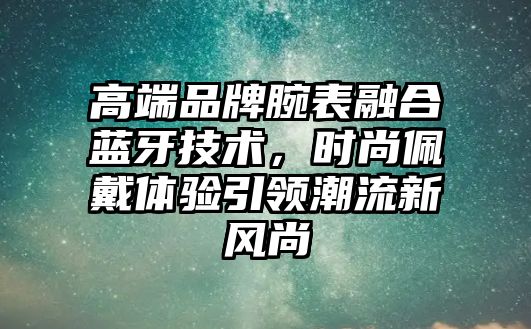 高端品牌腕表融合藍牙技術，時尚佩戴體驗引領潮流新風尚