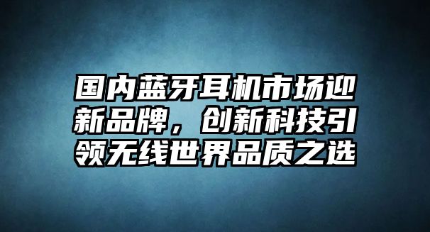 國內(nèi)藍牙耳機市場迎新品牌，創(chuàng)新科技引領(lǐng)無線世界品質(zhì)之選